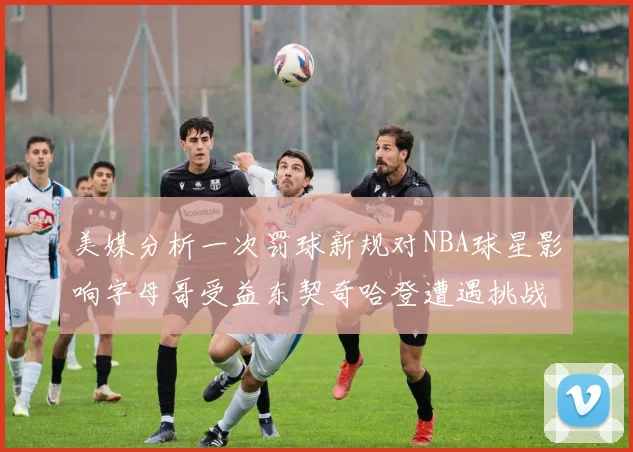 美媒分析一次罚球新规对NBA球星影响字母哥受益东契奇哈登遭遇挑战
