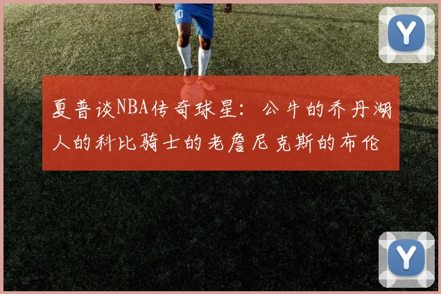 夏普谈NBA传奇球星：公牛的乔丹湖人的科比骑士的老詹尼克斯的布伦森