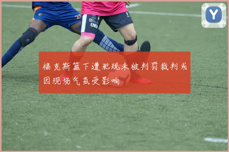 福克斯篮下遭犯规未被判罚裁判或因现场气氛受影响