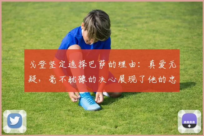 戈登坚定选择巴萨的理由：真爱无疑，毫不犹豫的决心展现了他的忠诚