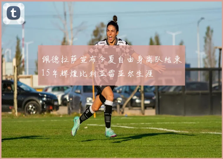 佩德拉萨宣布今夏自由身离队结束15年辉煌比利亚雷亚尔生涯