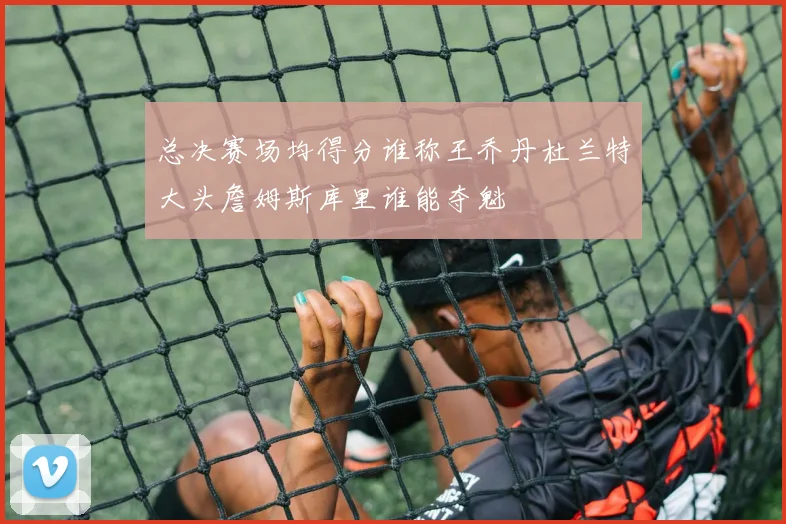 总决赛场均得分谁称王乔丹杜兰特大头詹姆斯库里谁能夺魁