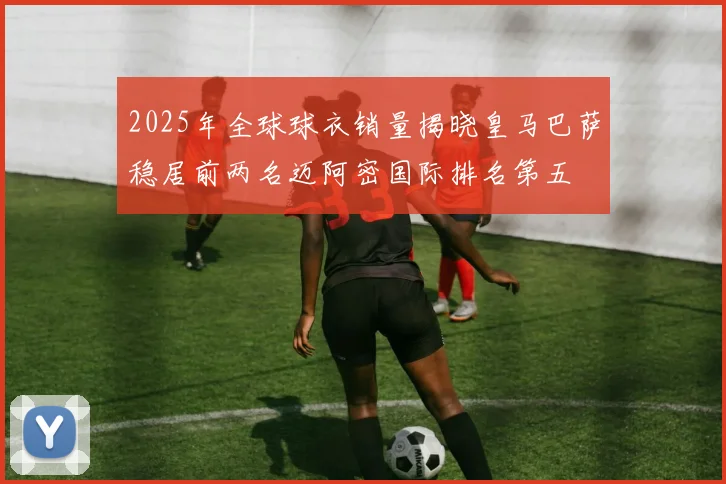 2025年全球球衣销量揭晓皇马巴萨稳居前两名迈阿密国际排名第五