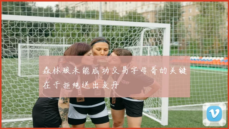 森林狼未能成功交易字母哥的关键在于拒绝送出麦丹