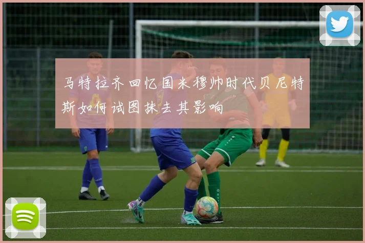 马特拉齐回忆国米穆帅时代贝尼特斯如何试图抹去其影响