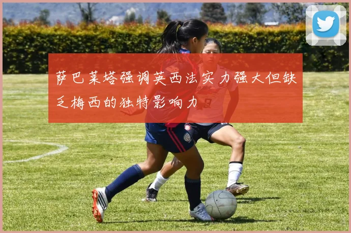 萨巴莱塔强调英西法实力强大但缺乏梅西的独特影响力