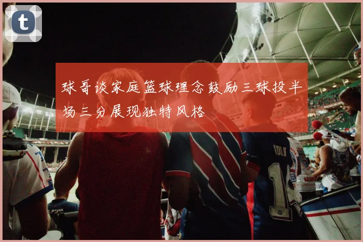 球哥谈家庭篮球理念鼓励三球投半场三分展现独特风格