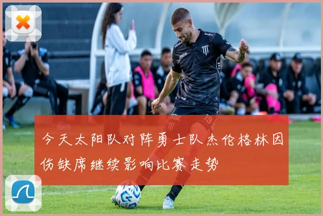 今天太阳队对阵勇士队杰伦格林因伤缺席继续影响比赛走势
