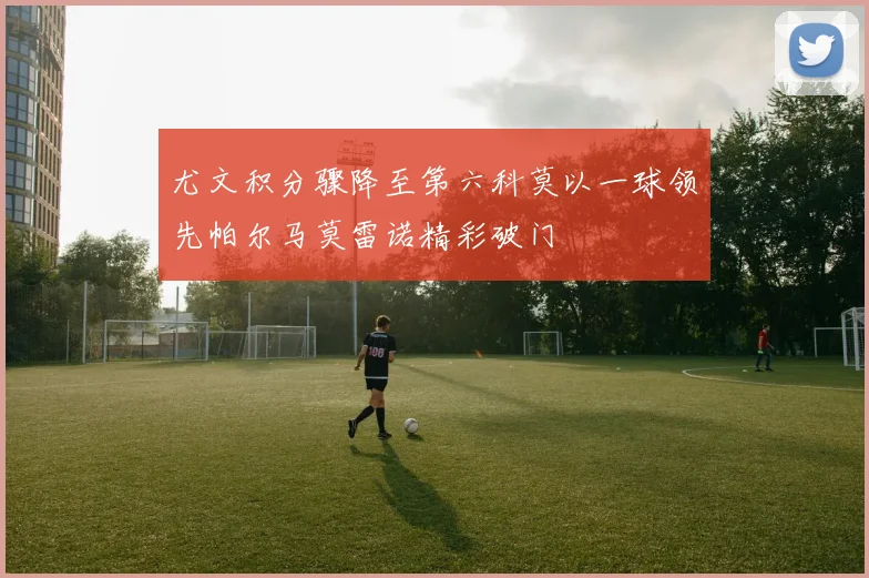 尤文积分骤降至第六科莫以一球领先帕尔马莫雷诺精彩破门
