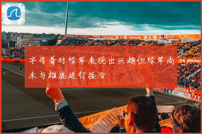 字母哥对绿军表现出兴趣但绿军尚未与雄鹿进行接洽