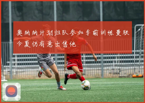 奥纳纳计划归队参加季前训练曼联今夏仍有意出售他