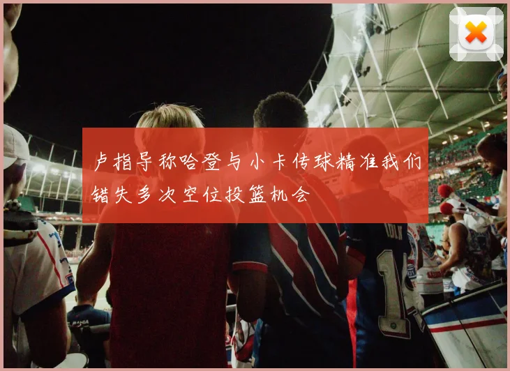 卢指导称哈登与小卡传球精准我们错失多次空位投篮机会