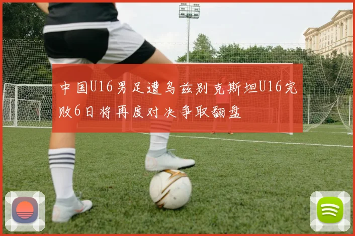 中国U16男足遭乌兹别克斯坦U16完败6日将再度对决争取翻盘