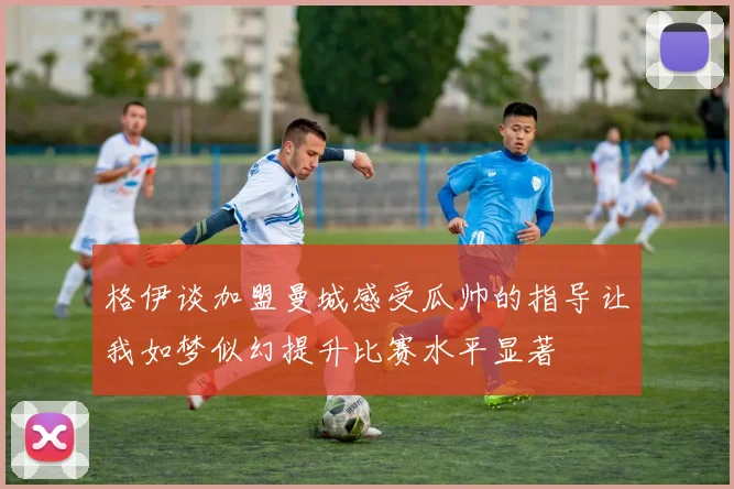 格伊谈加盟曼城感受瓜帅的指导让我如梦似幻提升比赛水平显著