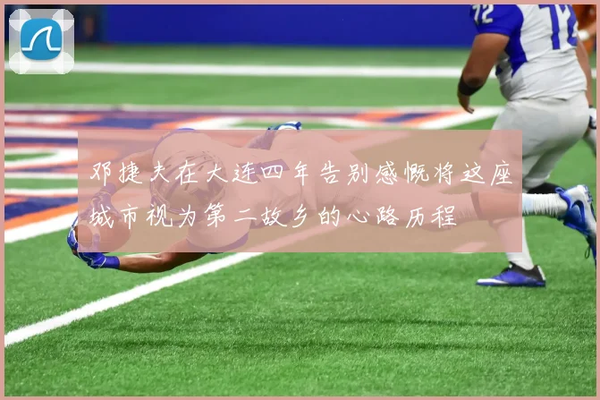 邓捷夫在大连四年告别感慨将这座城市视为第二故乡的心路历程