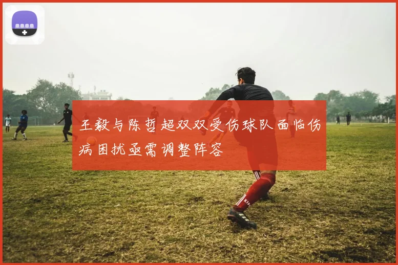 王毅与陈哲超双双受伤球队面临伤病困扰亟需调整阵容