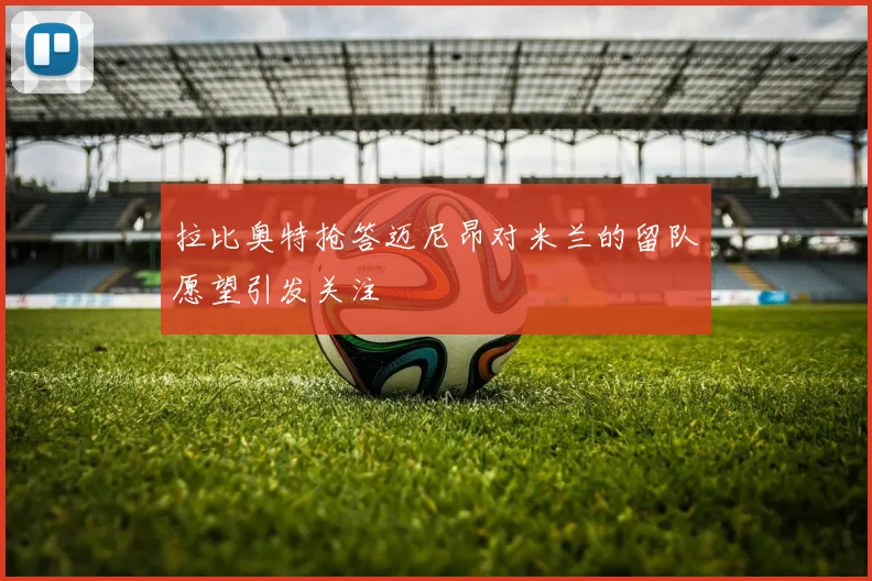 拉比奥特抢答迈尼昂对米兰的留队愿望引发关注