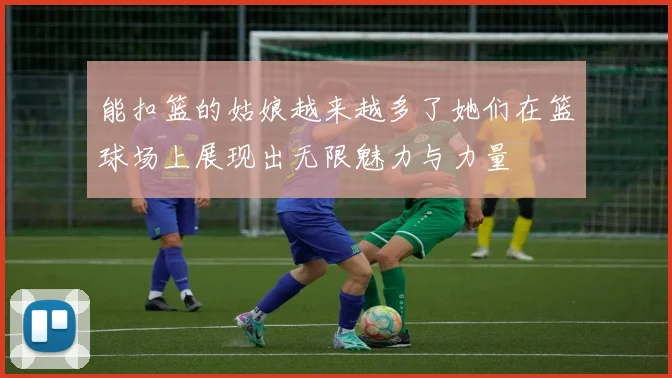 能扣篮的姑娘越来越多了她们在篮球场上展现出无限魅力与力量